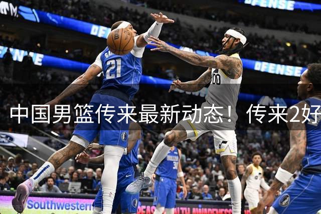 中国男篮传来最新动态！传来2好消息1坏消息，王洪泽、赵睿、李奕臻